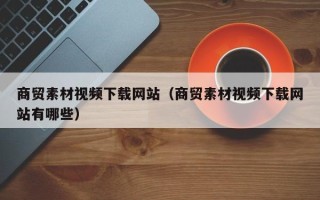 大庆商贸素材视频下载网站（商贸素材视频下载网站有哪些）