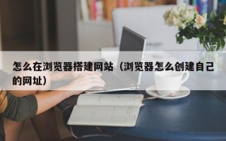 大庆怎么在浏览器搭建网站（浏览器怎么创建自己的网址）